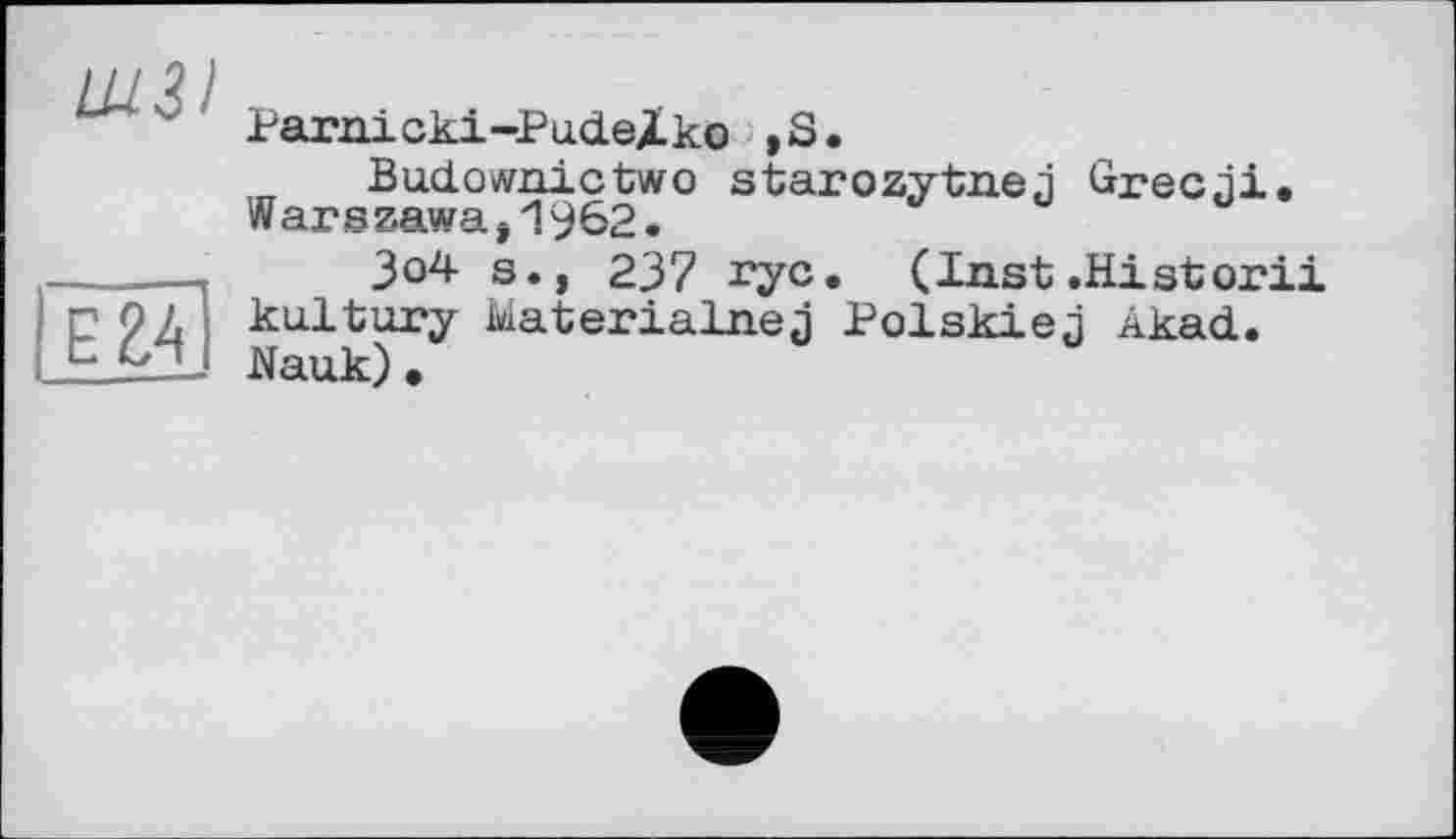 ﻿ШЗІ
Е24
Parnicki-PudeXko ,S.
Budownictwo starozytnej Grecni. Warszawa,1962.
3o4 s., 237 ryc. (Inst.Historii ku.lt ury Materialnej Pol skie л Akad. Nauk)•